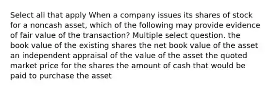 Select all that apply When a company issues its shares of stock for a noncash asset, which of the following may provide evidence of fair value of the transaction? Multiple select question. the book value of the existing shares the net book value of the asset an independent appraisal of the value of the asset the quoted market price for the shares the amount of cash that would be paid to purchase the asset