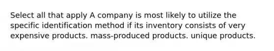 Select all that apply A company is most likely to utilize the specific identification method if its inventory consists of very expensive products. mass-produced products. unique products.