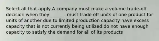 Select all that apply A company must make a volume trade-off decision when they ______. must trade off units of one product for units of another due to limited production capacity have excess capacity that is not currently being utilized do not have enough capacity to satisfy the demand for all of its products