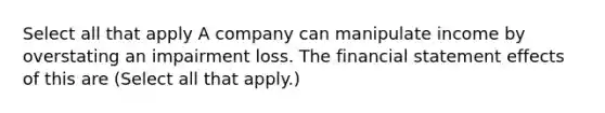 Select all that apply A company can manipulate income by overstating an impairment loss. The financial statement effects of this are (Select all that apply.)