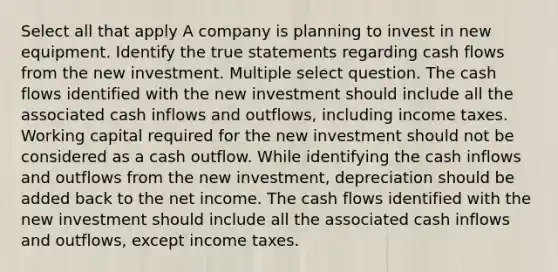 Select all that apply A company is planning to invest in new equipment. Identify the true statements regarding cash flows from the new investment. Multiple select question. The cash flows identified with the new investment should include all the associated cash inflows and outflows, including income taxes. Working capital required for the new investment should not be considered as a cash outflow. While identifying the cash inflows and outflows from the new investment, depreciation should be added back to the net income. The cash flows identified with the new investment should include all the associated cash inflows and outflows, except income taxes.