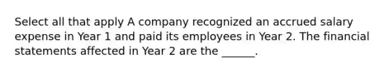 Select all that apply A company recognized an accrued salary expense in Year 1 and paid its employees in Year 2. The financial statements affected in Year 2 are the ______.