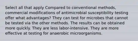 Select all that apply Compared to conventional methods, commercial modifications of antimicrobial susceptibility testing offer what advantages? They can test for microbes that cannot be tested via the other methods. The results can be obtained more quickly. They are less labor-intensive. They are more effective at testing for anaerobic microorganisms.