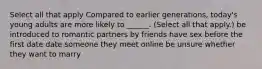 Select all that apply Compared to earlier generations, today's young adults are more likely to ______. (Select all that apply.) be introduced to romantic partners by friends have sex before the first date date someone they meet online be unsure whether they want to marry