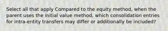 Select all that apply Compared to the equity method, when the parent uses the initial value method, which consolidation entries for intra-entity transfers may differ or additionally be included?