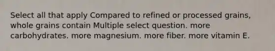 Select all that apply Compared to refined or processed grains, whole grains contain Multiple select question. more carbohydrates. more magnesium. more fiber. more vitamin E.