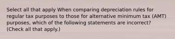 Select all that apply When comparing depreciation rules for regular tax purposes to those for alternative minimum tax (AMT) purposes, which of the following statements are incorrect? (Check all that apply.)