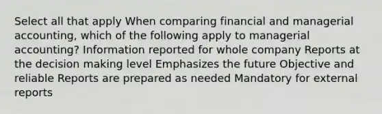 Select all that apply When comparing financial and managerial accounting, which of the following apply to managerial accounting? Information reported for whole company Reports at the decision making level Emphasizes the future Objective and reliable Reports are prepared as needed Mandatory for external reports