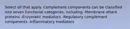 Select all that apply. Complement components can be classified into seven functional categories, including -Membrane attack proteins -Enzymatic mediators -Regulatory complement components -Inflammatory mediators