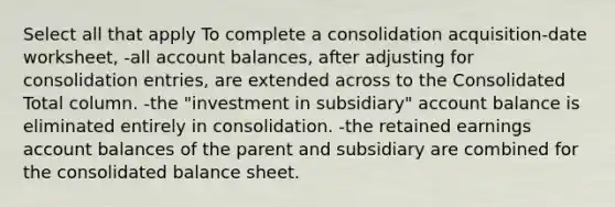 Select all that apply To complete a consolidation acquisition-date worksheet, -all account balances, after adjusting for consolidation entries, are extended across to the Consolidated Total column. -the "investment in subsidiary" account balance is eliminated entirely in consolidation. -the retained earnings account balances of the parent and subsidiary are combined for the consolidated balance sheet.