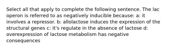 Select all that apply to complete the following sentence. The lac operon is referred to as negatively inducible because: a: it involves a repressor. b: allolactose induces the expression of the structural genes c: it's regulate in the absence of lactose d: overexpression of lactose metabolism has negative consequences