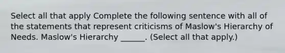 Select all that apply Complete the following sentence with all of the statements that represent criticisms of Maslow's Hierarchy of Needs. Maslow's Hierarchy ______. (Select all that apply.)