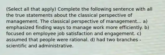 (Select all that apply) Complete the following sentence with all the true statements about the classical perspective of management. The classical perspective of management... a) emphasized finding ways to manage work more efficiently. b) focused on employee job satisfaction and engagement. c) assumed that people were rational. d) had two branches - scientific and administrative.