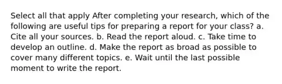 Select all that apply After completing your research, which of the following are useful tips for preparing a report for your class? a. Cite all your sources. b. Read the report aloud. c. Take time to develop an outline. d. Make the report as broad as possible to cover many different topics. e. Wait until the last possible moment to write the report.