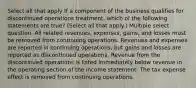 Select all that apply If a component of the business qualifies for discontinued operations treatment, which of the following statements are true? (Select all that apply.) Multiple select question. All related revenues, expenses, gains, and losses must be removed from continuing operations. Revenues and expenses are reported in continuing operations, but gains and losses are reported as discontinued operations. Revenue from the discontinued operations is listed immediately below revenue in the operating section of the income statement. The tax expense effect is removed from continuing operations.