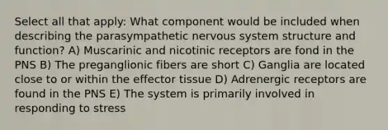 Select all that apply: What component would be included when describing the parasympathetic nervous system structure and function? A) Muscarinic and nicotinic receptors are fond in the PNS B) The preganglionic fibers are short C) Ganglia are located close to or within the effector tissue D) Adrenergic receptors are found in the PNS E) The system is primarily involved in responding to stress