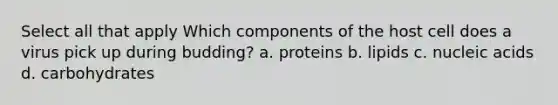 Select all that apply Which components of the host cell does a virus pick up during budding? a. proteins b. lipids c. nucleic acids d. carbohydrates