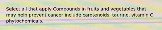 Select all that apply Compounds in fruits and vegetables that may help prevent cancer include carotenoids. taurine. vitamin C. phytochemicals.