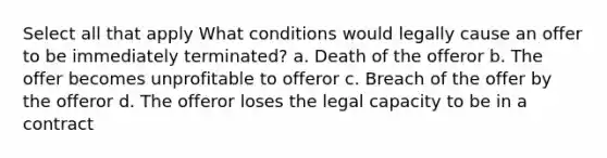 Select all that apply What conditions would legally cause an offer to be immediately terminated? a. Death of the offeror b. The offer becomes unprofitable to offeror c. Breach of the offer by the offeror d. The offeror loses the legal capacity to be in a contract