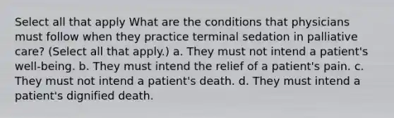 Select all that apply What are the conditions that physicians must follow when they practice terminal sedation in palliative care? (Select all that apply.) a. They must not intend a patient's well-being. b. They must intend the relief of a patient's pain. c. They must not intend a patient's death. d. They must intend a patient's dignified death.