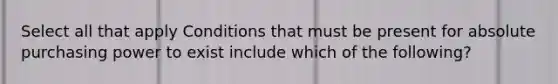 Select all that apply Conditions that must be present for absolute purchasing power to exist include which of the following?