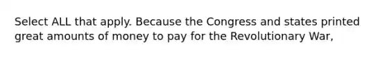 Select ALL that apply. Because the Congress and states printed great amounts of money to pay for the Revolutionary War,