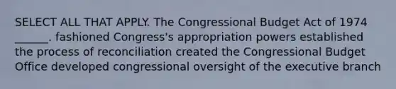 SELECT ALL THAT APPLY. The Congressional Budget Act of 1974 ______. fashioned Congress's appropriation powers established the process of reconciliation created the Congressional Budget Office developed congressional oversight of the executive branch