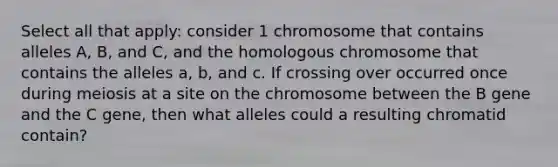 Select all that apply: consider 1 chromosome that contains alleles A, B, and C, and the homologous chromosome that contains the alleles a, b, and c. If crossing over occurred once during meiosis at a site on the chromosome between the B gene and the C gene, then what alleles could a resulting chromatid contain?