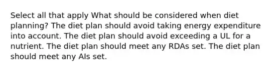 Select all that apply What should be considered when diet planning? The diet plan should avoid taking energy expenditure into account. The diet plan should avoid exceeding a UL for a nutrient. The diet plan should meet any RDAs set. The diet plan should meet any AIs set.