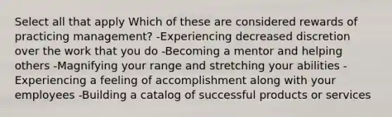 Select all that apply Which of these are considered rewards of practicing management? -Experiencing decreased discretion over the work that you do -Becoming a mentor and helping others -Magnifying your range and stretching your abilities -Experiencing a feeling of accomplishment along with your employees -Building a catalog of successful products or services