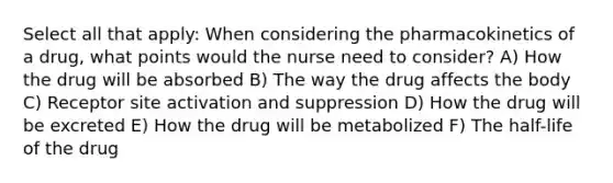 Select all that apply: When considering the pharmacokinetics of a drug, what points would the nurse need to consider? A) How the drug will be absorbed B) The way the drug affects the body C) Receptor site activation and suppression D) How the drug will be excreted E) How the drug will be metabolized F) The half-life of the drug