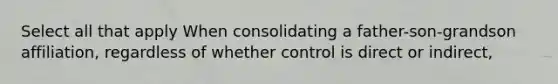 Select all that apply When consolidating a father-son-grandson affiliation, regardless of whether control is direct or indirect,