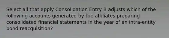 Select all that apply Consolidation Entry B adjusts which of the following accounts generated by the affiliates preparing consolidated financial statements in the year of an intra-entity bond reacquisition?