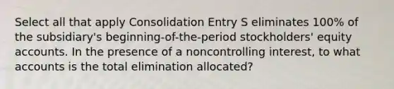 Select all that apply Consolidation Entry S eliminates 100% of the subsidiary's beginning-of-the-period stockholders' equity accounts. In the presence of a noncontrolling interest, to what accounts is the total elimination allocated?