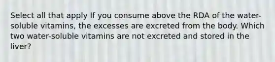 Select all that apply If you consume above the RDA of the water-soluble vitamins, the excesses are excreted from the body. Which two water-soluble vitamins are not excreted and stored in the liver?