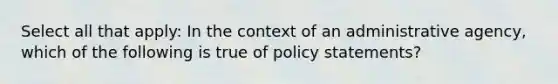 Select all that apply: In the context of an administrative agency, which of the following is true of policy statements?