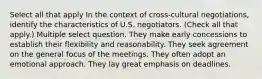 Select all that apply In the context of cross-cultural negotiations, identify the characteristics of U.S. negotiators. (Check all that apply.) Multiple select question. They make early concessions to establish their flexibility and reasonability. They seek agreement on the general focus of the meetings. They often adopt an emotional approach. They lay great emphasis on deadlines.