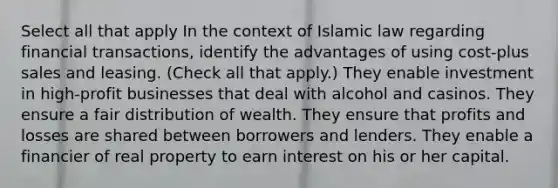 Select all that apply In the context of Islamic law regarding financial transactions, identify the advantages of using cost-plus sales and leasing. (Check all that apply.) They enable investment in high-profit businesses that deal with alcohol and casinos. They ensure a fair distribution of wealth. They ensure that profits and losses are shared between borrowers and lenders. They enable a financier of real property to earn interest on his or her capital.