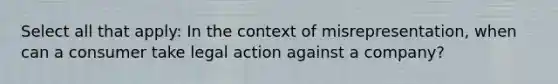 Select all that apply: In the context of misrepresentation, when can a consumer take legal action against a company?