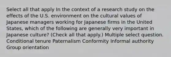 Select all that apply In the context of a research study on the effects of the U.S. environment on the cultural values of Japanese managers working for Japanese firms in the United States, which of the following are generally very important in Japanese culture? (Check all that apply.) Multiple select question. Conditional tenure Paternalism Conformity Informal authority Group orientation