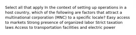 Select all that apply In the context of setting up operations in a host country, which of the following are factors that attract a multinational corporation (MNC) to a specific locale? Easy access to markets Strong presence of organized labor Strict taxation laws Access to transportation facilities and electric power