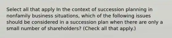 Select all that apply In the context of succession planning in nonfamily business situations, which of the following issues should be considered in a succession plan when there are only a small number of shareholders? (Check all that apply.)