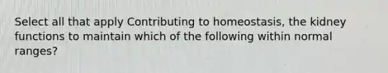 Select all that apply Contributing to homeostasis, the kidney functions to maintain which of the following within normal ranges?