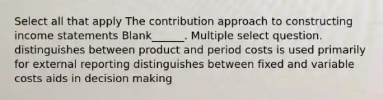 Select all that apply The contribution approach to constructing income statements Blank______. Multiple select question. distinguishes between product and period costs is used primarily for external reporting distinguishes between fixed and variable costs aids in decision making