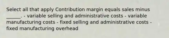 Select all that apply Contribution margin equals sales minus ______. - variable selling and administrative costs - variable manufacturing costs - fixed selling and administrative costs - fixed manufacturing overhead