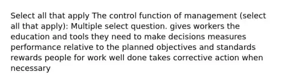 Select all that apply The control function of management (select all that apply): Multiple select question. gives workers the education and tools they need to make decisions measures performance relative to the planned objectives and standards rewards people for work well done takes corrective action when necessary