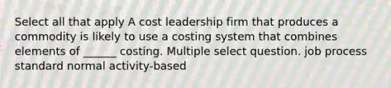 Select all that apply A cost leadership firm that produces a commodity is likely to use a costing system that combines elements of ______ costing. Multiple select question. job process standard normal activity-based