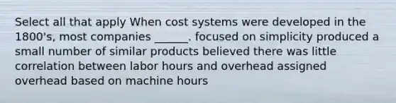 Select all that apply When cost systems were developed in the 1800's, most companies ______. focused on simplicity produced a small number of similar products believed there was little correlation between labor hours and overhead assigned overhead based on machine hours