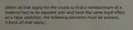 Select all that apply For the courts to find a nondisclosure of a material fact to be equated with and have the same legal effect as a false assertion, the following elements must be present. (Check all that apply.)