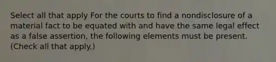 Select all that apply For the courts to find a nondisclosure of a material fact to be equated with and have the same legal effect as a false assertion, the following elements must be present. (Check all that apply.)